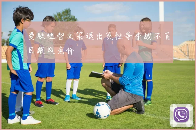 曼联理智决策退出莫拉争夺战不盲目跟风竞价