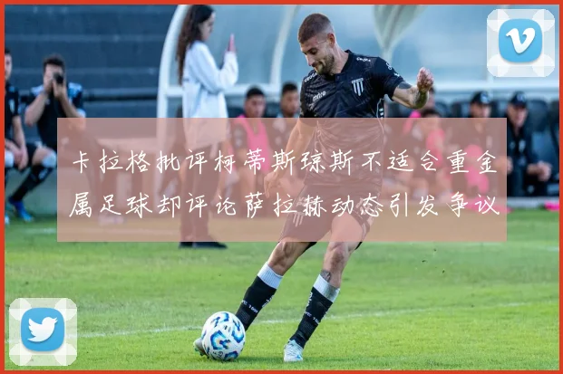 卡拉格批评柯蒂斯琼斯不适合重金属足球却评论萨拉赫动态引发争议