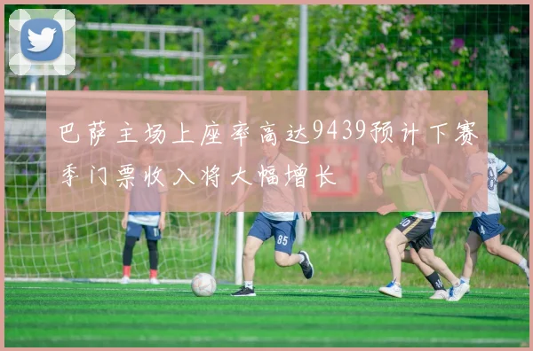巴萨主场上座率高达9439预计下赛季门票收入将大幅增长