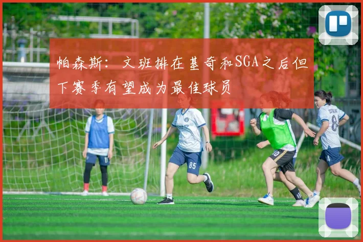帕森斯：文班排在基奇和SGA之后但下赛季有望成为最佳球员
