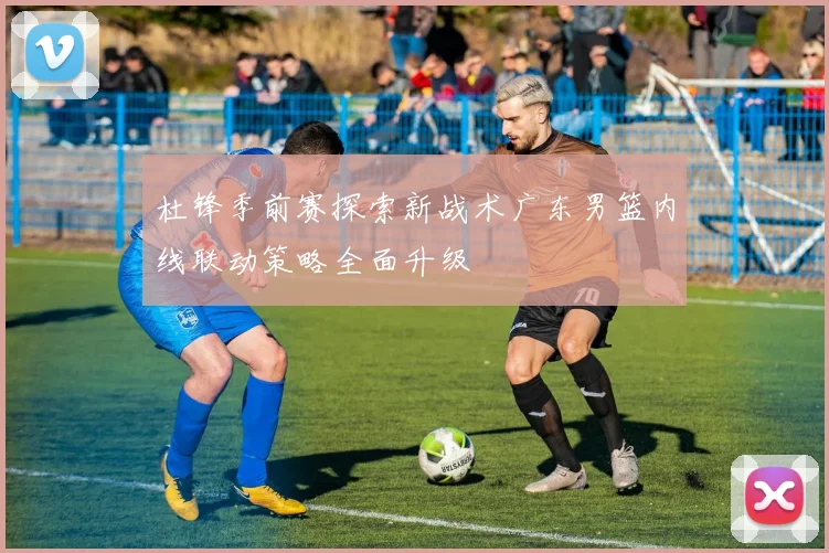 杜锋季前赛探索新战术广东男篮内线联动策略全面升级