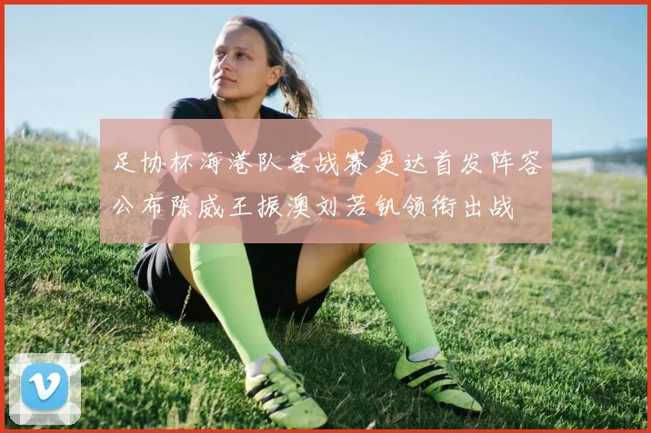 足协杯海港队客战赛更达首发阵容公布陈威王振澳刘若钒领衔出战