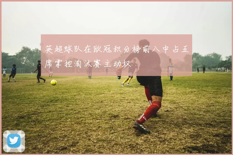 英超球队在欧冠积分榜前八中占五席掌控淘汰赛主动权