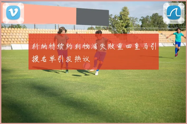 科纳特续约利物浦失败重回皇马引援名单引发热议