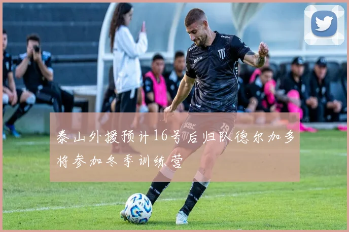 泰山外援预计16号后归队德尔加多将参加冬季训练营