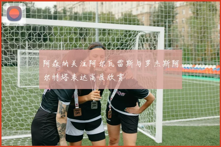 阿森纳关注阿尔瓦雷斯与罗杰斯阿尔特塔表达高度欣赏