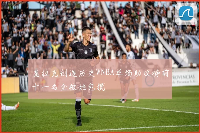 克拉克创造历史WNBA单场助攻榜前十一名全被她包揽