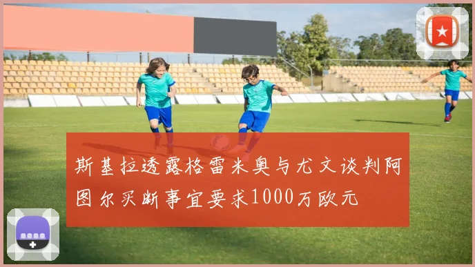 斯基拉透露格雷米奥与尤文谈判阿图尔买断事宜要求1000万欧元