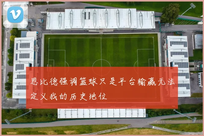 恩比德强调篮球只是平台输赢无法定义我的历史地位