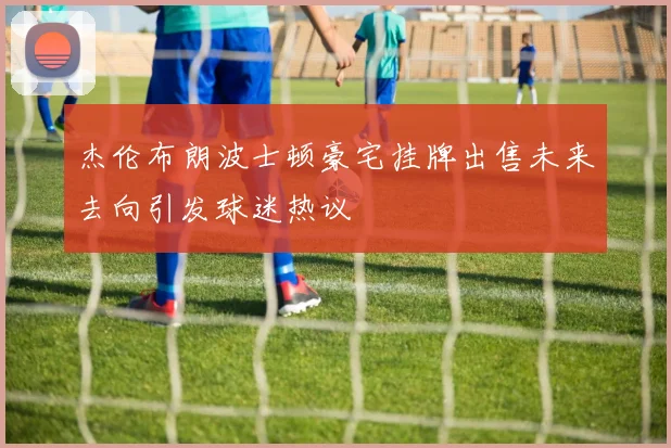 杰伦布朗波士顿豪宅挂牌出售未来去向引发球迷热议