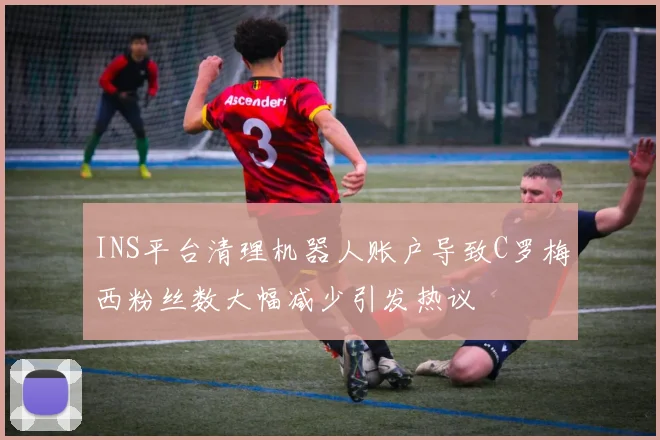 INS平台清理机器人账户导致C罗梅西粉丝数大幅减少引发热议
