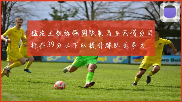 猛龙主教练强调限制马克西得分目标在39分以下以提升球队竞争力