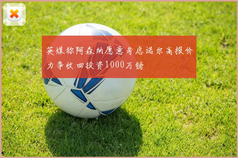英媒称阿森纳愿意考虑诺尔高报价力争收回投资1000万镑