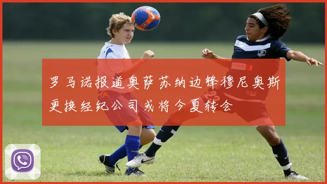 罗马诺报道奥萨苏纳边锋穆尼奥斯更换经纪公司或将今夏转会