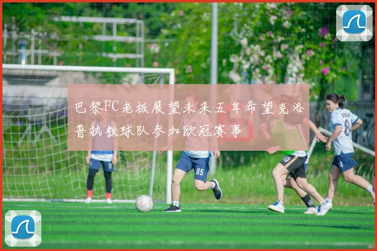 巴黎FC老板展望未来五年希望克洛普执教球队参加欧冠赛事