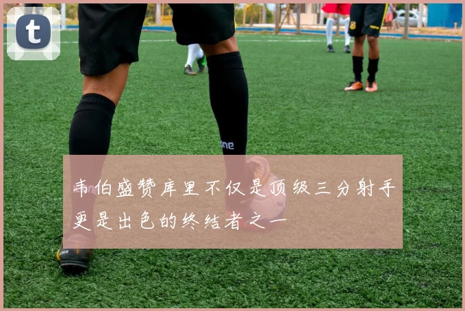 韦伯盛赞库里不仅是顶级三分射手更是出色的终结者之一