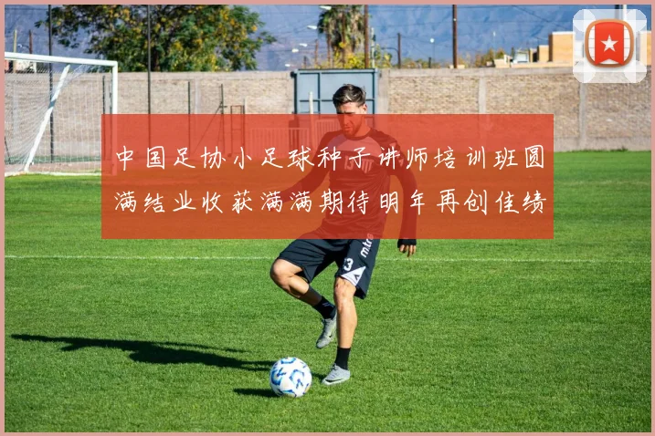 中国足协小足球种子讲师培训班圆满结业收获满满期待明年再创佳绩