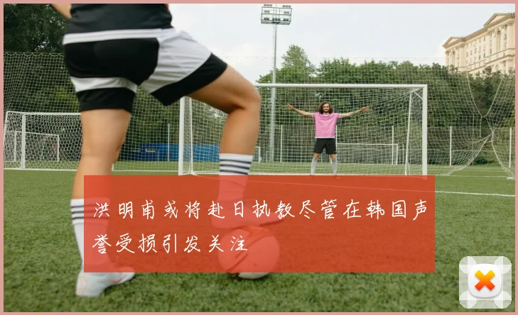 洪明甫或将赴日执教尽管在韩国声誉受损引发关注