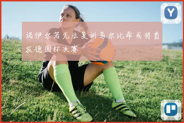 诺伊尔若无法复训乌尔比希或将首发德国杯决赛