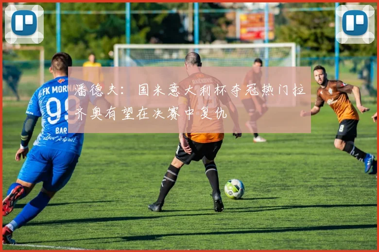 潘德夫：国米意大利杯夺冠热门拉齐奥有望在决赛中复仇