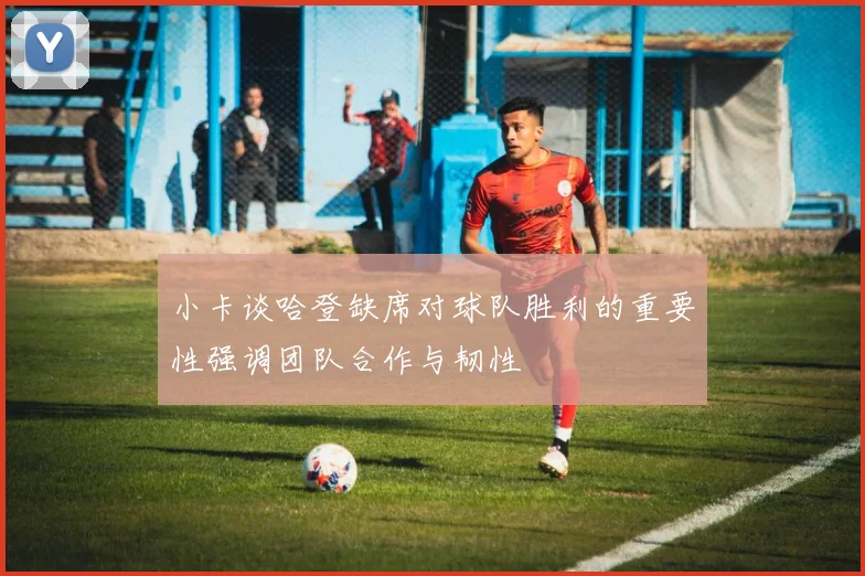 小卡谈哈登缺席对球队胜利的重要性强调团队合作与韧性